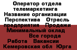 Оператор отдела телемаркетинга › Название организации ­ Перспектива › Отрасль предприятия ­ Продажи › Минимальный оклад ­ 25 000 - Все города Работа » Вакансии   . Кемеровская обл.,Юрга г.